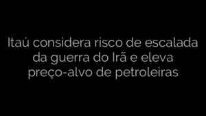 ​Itaú considera risco de escalada da guerra do Irã e eleva preço-alvo de petroleiras 